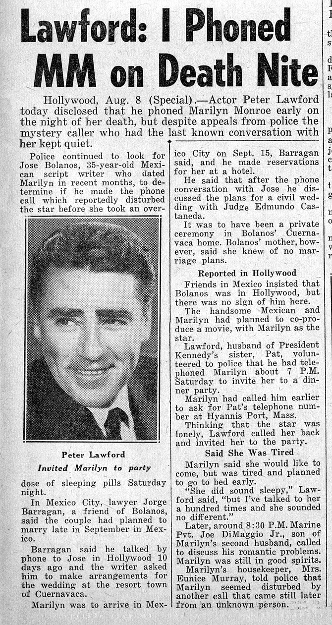 Versed groveler, Peter Lawford, claims it was he, not Mexican screenwriter, Jose Bolanos, who was the last to speak with Marilyn Monroe. New York Daily News, August 9, 1962. 