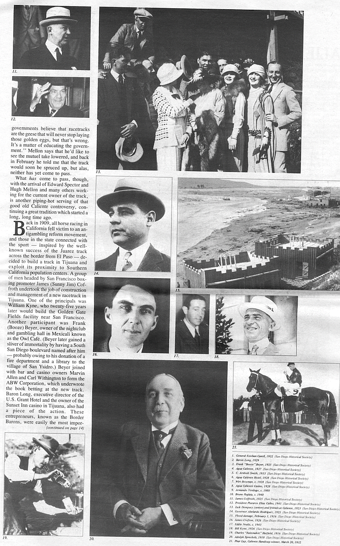 
James Coffroth. 1925 (San Diego Historical Society)
President Plutarco Flias Calles. 1941 (San Diego Historical Society)
Jack Dempsey (center) and friends at Caliente, 1923 (San Diego Historical Society)
Governor Abelardo Rodriguez. 1925 (San Diego Historical Society)
Flood damage. February /. 1916 (San Diego Historical Society)
James Crofton. 1926 (San Diego Historical Society)
Eddie Neais. c. 1943
Bill Kyne. 1926 (San Diego Historical Society)
Charles "Rainmaker" Hatfield. 1916 (San Diego Historical Society)
Adolph Spreckets. 1910 (San Diego Historical Society)
Phar lap. Caliente Handicap winner. March 20, 1932
